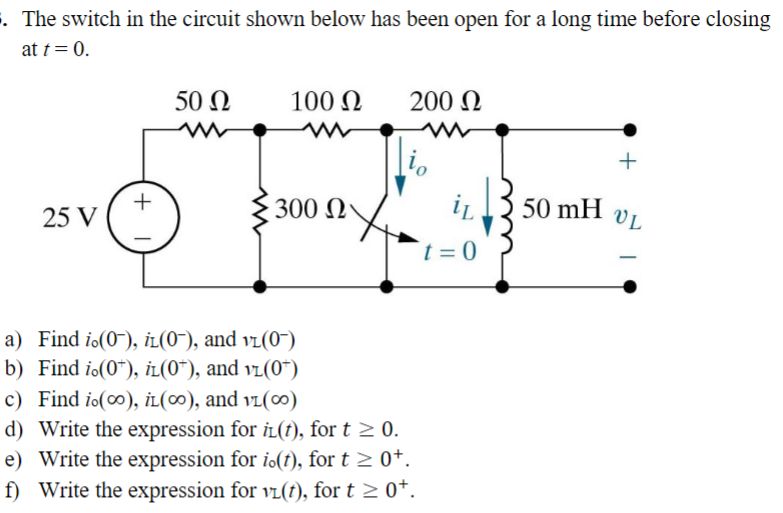 . The switch in the circuit shown below has been open for a long time before closing
at t = 0.
25 V
+
50 Ω
100 Ω
2017/
300 Ω
200 Ω
a) Find io(0), iL(0¯), and vi(0-)
b) Find i.(0*), iL(0*), and v1(0*)
c) Find io(co), iL(00), and VL(00)
d) Write the expression for i(t), for t≥ 0.
e) Write the expression for io(t), for t≥ 0+.
f) Write the expression for vL(t), for t≥ 0¹.
t=0
50 mH
+
VL
