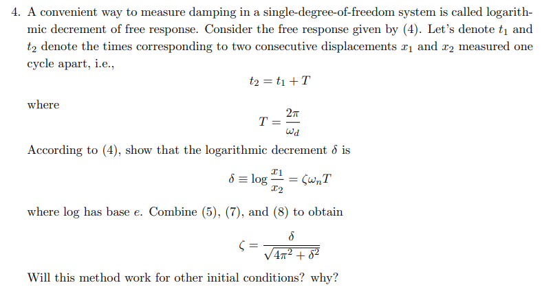 4. A convenient way to measure damping in a single-degree-of-freedom system is called logarith-
mic decrement of free response. Consider the free response given by (4). Let's denote t₁ and
t2 denote the times corresponding to two consecutive displacements ₁ and 2 measured one
cycle apart, i.e.,
where
t₂ = t₁ + T
2π
Wd
According to (4), show that the logarithmic decrement dis
T =
x1
8 = log =
x2
where log has base e. Combine (5), (7), and (8) to obtain
= (WnT
8
4π² +8²
Will this method work for other initial conditions? why?
