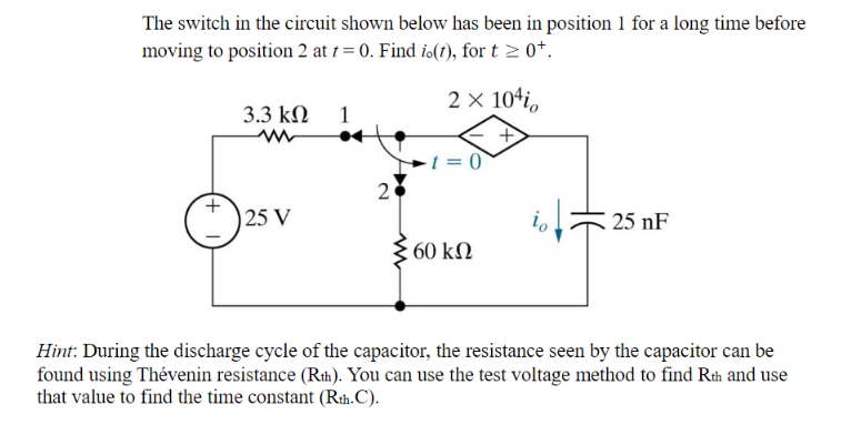 The switch in the circuit shown below has been in position 1 for a long time before
moving to position 2 at t= 0. Find io(t), for t≥ 0+.
2 x 10¹i,
+
3.3 ΚΩ
ww
25 V
1
●4
2
t = 0
: 60 ΚΩ
25 nF
Hint: During the discharge cycle of the capacitor, the resistance seen by the capacitor can be
found using Thévenin resistance (Rth). You can use the test voltage method to find Rth and use
that value to find the time constant (Rth.C).