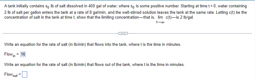 A
tank initially contains so lb of salt dissolved in 400 gal of water, where so is some positive number. Starting at time t=0, water containing
2 lb of salt per gallon enters the tank at a rate of 8 gal/min, and the well-stirred solution leaves the tank at the same rate. Letting c(t) be the
concentration of salt in the tank at time t, show that the limiting concentration that is, lim c(t)-is 2 lb/gal.
00+1
Write an equation for the rate of salt (in lb/min) that flows into the tank, where t is the time in minutes.
Flowin = 16
Write an equation for the rate of salt (in lb/min) that flows out of the tank, where t is the time in minutes.
Flow out
=