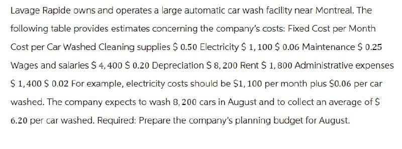 Lavage Rapide owns and operates a large automatic car wash facility near Montreal. The
following table provides estimates concerning the company's costs: Fixed Cost per Month
Cost per Car Washed Cleaning supplies $ 0.50 Electricity $ 1,100 $ 0.06 Maintenance $ 0.25
Wages and salaries $ 4,400 $ 0.20 Depreciation $ 8,200 Rent $1,800 Administrative expenses
$1,400 $ 0.02 For example, electricity costs should be $1,100 per month plus $0.06 per car
washed. The company expects to wash 8, 200 cars in August and to collect an average of $
6.20 per car washed. Required: Prepare the company's planning budget for August.