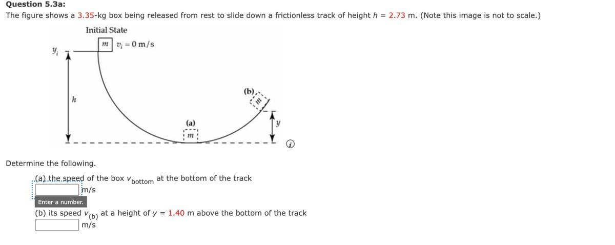 Question 5.3a:
The figure shows a 3.35-kg box being released from rest to slide down a frictionless track of height h = 2.73 m. (Note this image is not to scale.)
Initial State
Y₁
h
Determine the following.
mv = 0 m/s
(a)
m
(b)
..(a)..the.speed of the box bottom at the bottom of the track
m/s
Enter a number.
(b) its speed (b) at a height of y = 1.40 m above the bottom of the track
V
m/s