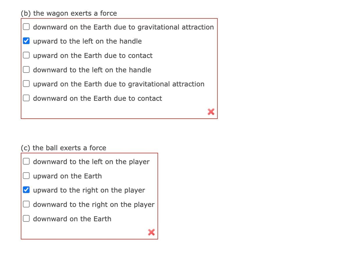 (b) the wagon exerts a force
downward on the Earth due to gravitational attraction
upward to the left on the handle
upward on the Earth due to contact
downward to the left on the handle
upward on the Earth due to gravitational attraction
downward on the Earth due to contact
(c) the ball exerts a force
downward to the left on the player
upward on the Earth
upward to the right on the player
downward to the right on the player
downward on the Earth