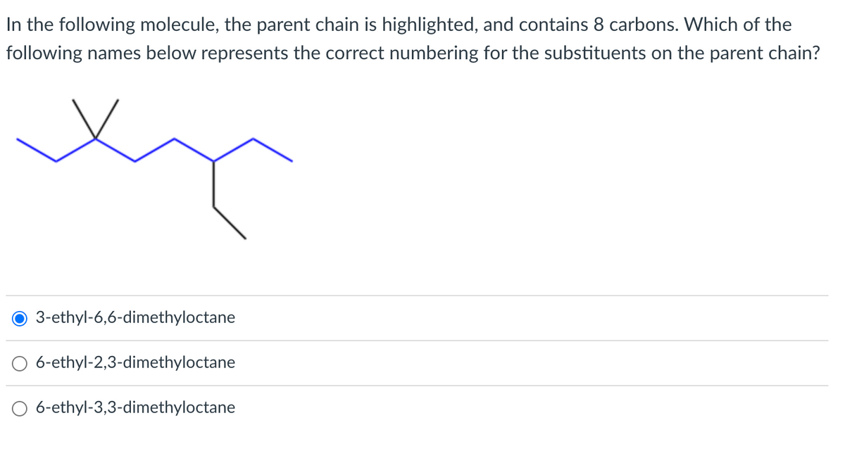 In the following molecule, the parent chain is highlighted, and contains 8 carbons. Which of the
following names below represents the correct numbering for the substituents on the parent chain?
3-ethyl-6,6-dimethyloctane
6-ethyl-2,3-dimethyloctane
6-ethyl-3,3-dimethyloctane