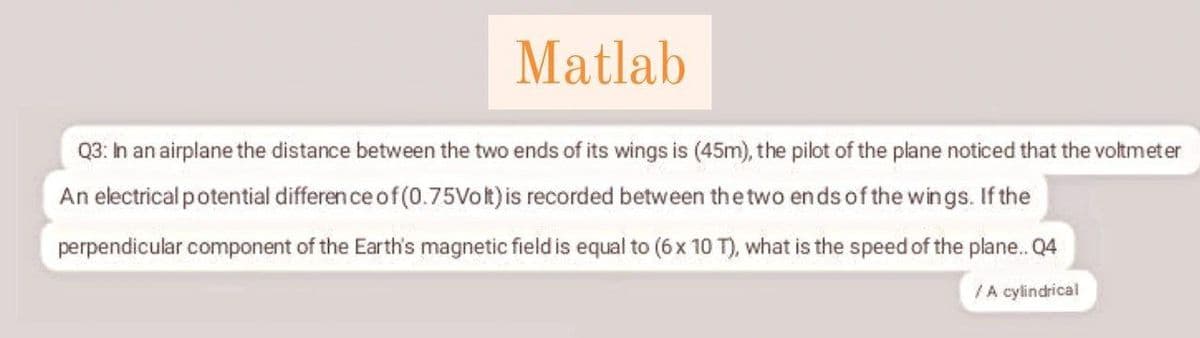 Matlab
Q3: Ih an airplane the distance between the two ends of its wings is (45m), the pilot of the plane noticed that the voltmeter
An electrical potential differen ce of (0.75Vok)is recorded between the two ends of the wings. If the
perpendicular component of the Earth's magnetic field is equal to (6x 10 T), what is the speed of the plane. Q4
/A cylindrical
