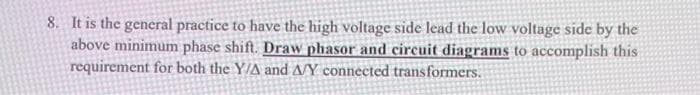8. It is the general practice to have the high voltage side lead the low voltage side by the
above minimum phase shift. Draw phasor and circuit diagrams to accomplish this
requirement for both the Y/A and A/Y connected transformers.