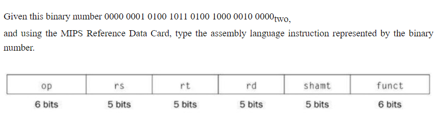 Given this binary number 0000 0001 0100 1011 0100 1000 0010 0000 two,
and using the MIPS Reference Data Card, type the assembly language instruction represented by the binary
number.
op
6 bits
rs
5 bits
rt
5 bits
rd
5 bits
shamt
5 bits
funct
6 bits