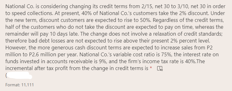 National Co. is considering changing its credit terms from 2/15, net 30 to 3/10, net 30 in order
to speed collections. At present, 40% of National Co.'s customers take the 2% discount. Under
the new term, discount customers are expected to rise to 50%. Regardless of the credit terms,
half of the customers who do not take the discount are expected to pay on time, whereas the
remainder will pay 10 days late. The change does not involve a relaxation of credit standards;
therefore bad debt losses are not expected to rise above their present 2% percent level.
However, the more generous cash discount terms are expected to increase sales from P2
million to P2.6 million per year. National Co.'s variable cost ratio is 75%, the interest rate on
funds invested in accounts receivable is 9%, and the firm's income tax rate is 40%.The
incremental after tax profit from the change in credit terms is * ,
Format: 11,111
