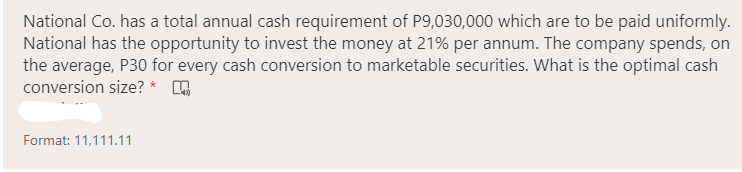 National Co. has a total annual cash requirement of P9,030,000 which are to be paid uniformly.
National has the opportunity to invest the money at 21% per annum. The company spends, on
the average, P30 for every cash conversion to marketable securities. What is the optimal cash
conversion size? *
Format: 11,111.11
