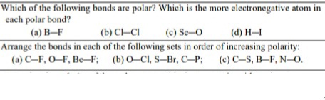 Which of the following bonds are polar? Which is the more electronegative atom in
cach polar bond?
(a) B-F
(b) Cl-CI
(c) Se-O
(d) H–I
Arrange the bonds in cach of the following sets in order of inereasing polarity:
(a) C-F, O–F, Be-F; (b) 0-CI, S-Br, C-P;
(c) C-S, B–F, N-0.
