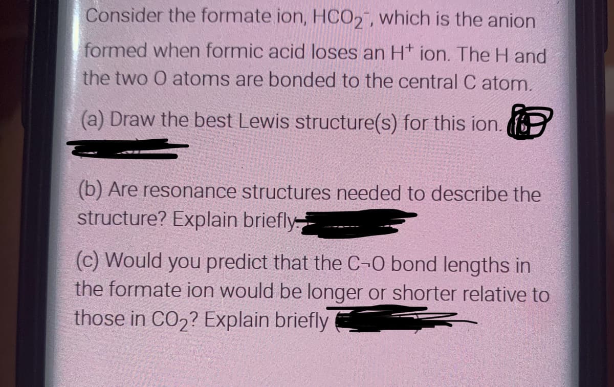 Consider the formate ion, HCO2", which is the anion
formed when formic acid loses an H* ion. The H and
the two O atoms are bonded to the central C atom.
(a) Draw the best Lewis structure(s) for this ion.
(b) Are resonance structures needed to describe the
structure? Explain briefly
(c) Would you predict that the C-O bond lengths in
the formate ion would be longer or shorter relative to
those in CO2? Explain briefly
