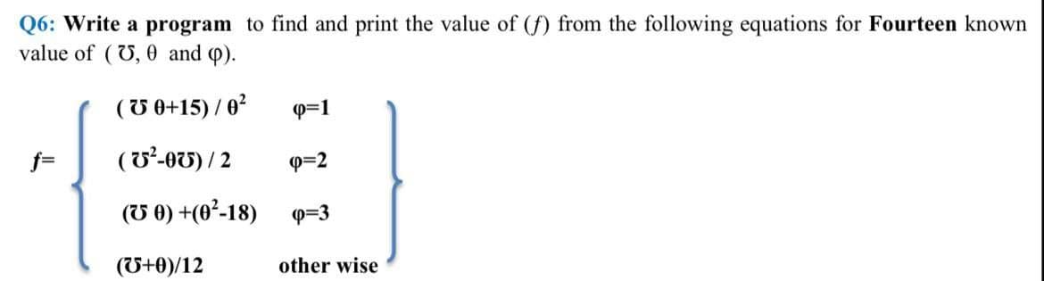 Q6: Write a program to find and print the value of (f) from the following equations for Fourteen known
value of (U, 0 and ).
(U 0+15) / 0?
Q=1
f=
(U'-OU) / 2
P=2
(U 0) +(0²-18)
P=3
(U+0)/12
other wise
