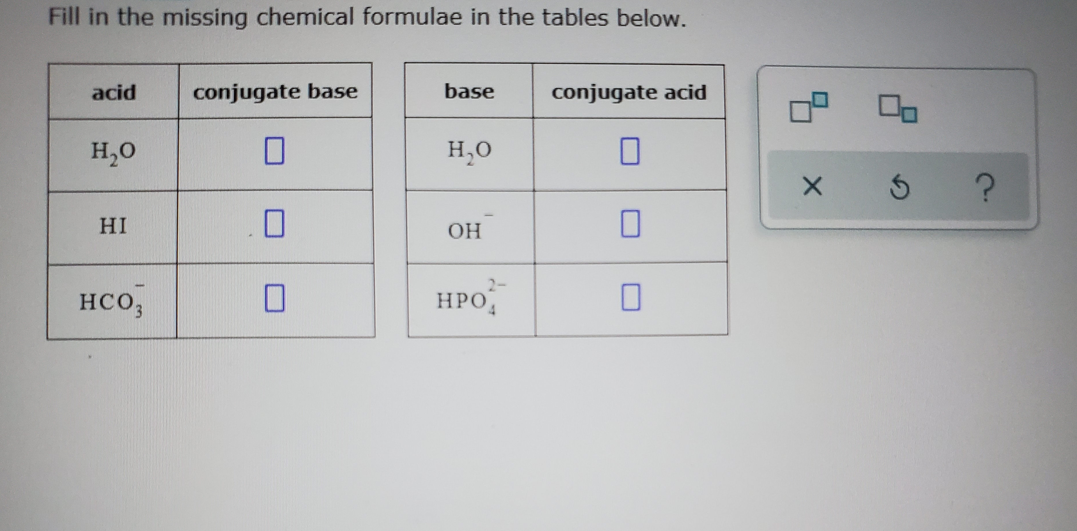 Fill in the missing chemical formulae in the tables below.
acid
conjugate base
base
conjugate acid
Н,о
н.о
HI
ОН
2-
HCO,
НРО,
