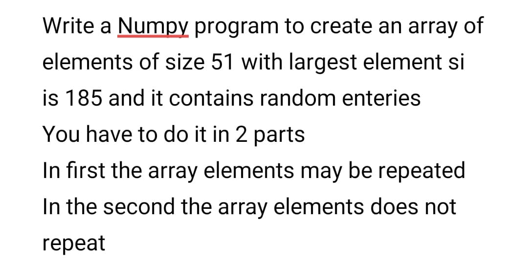Write a Numpy program to create an array of
elements of size 51 with largest element si
is 185 and it contains random enteries
You have to do it in 2 parts
In first the array elements may be repeated
In the second the array elements does not
repeat
