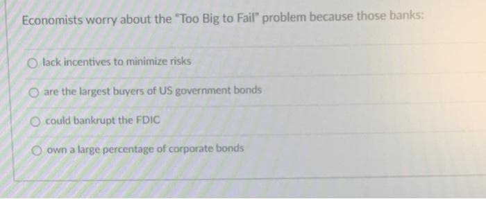 Economists worry about the "Too Big to Fail" problem because those banks:
O lack incentives to minimize risks
O are the largest buyers of US government bonds
O could bankrupt the FDIC
O own a large percentage of corporate bonds
