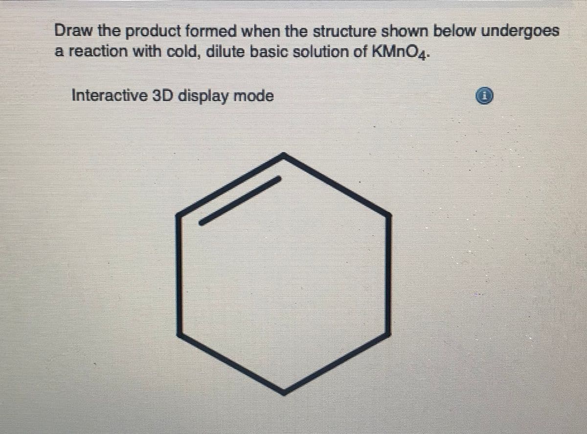 Draw the product formed when the structure shown below undergoes
a reaction with cold, dilute basic solution of KMNO4.
Interactive 3D display mode
