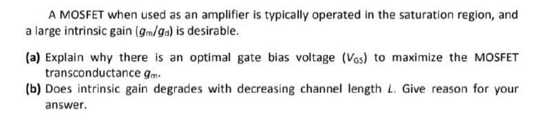 A MOSFET when used as an amplifier is typically operated in the saturation region, and
a large intrinsic gain (gm/ga) is desirable.
(a) Explain why there is an optimal gate bias voltage (VGs) to maximize the MOSFET
transconductance gm.
(b) Does intrinsic gain degrades with decreasing channel length L. Give reason for your
answer.