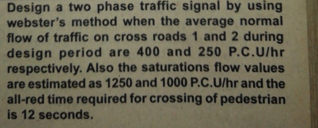 Design a two phase traffic signal by using
webster's method when the average normal
flow of traffic on cross roads 1 and 2 during
design period are 400 and 250 P.C.U/hr
respectively. Also the saturations flow values
are estimated as 1250 and 1000 P.C.U/hr and the
all-red time required for crossing of pedestrian
is 12 seconds.
