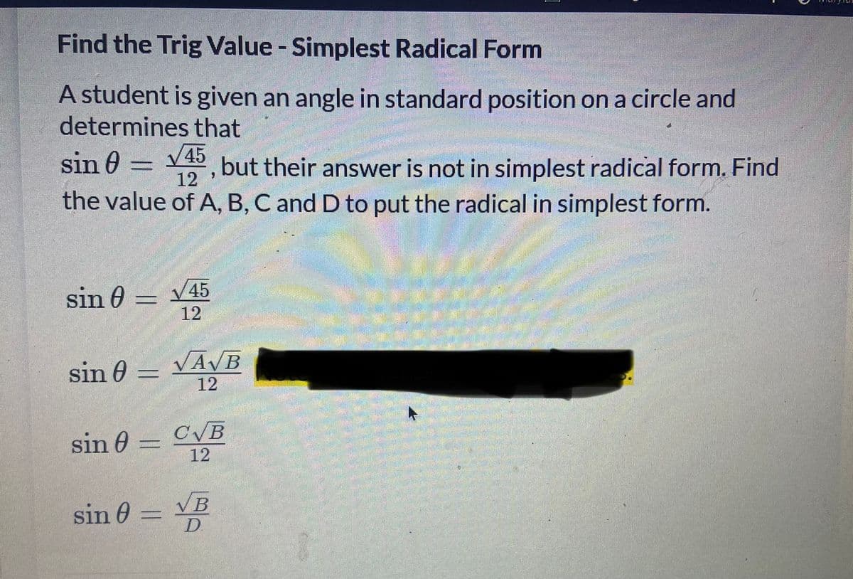 Find the Trig Value - Simplest Radical Form
A student is given an angle in standard position on a circle and
determines that
sin 0 =
V45
, but their answer is not in simplest radical form. Find
12
the value of A, B, C and D to put the radical in simplest form.
sin 0
V45
12
VAVB
sin 0 =
12
sin 0 =
CVB
12
VB
sin 0 =
D.
