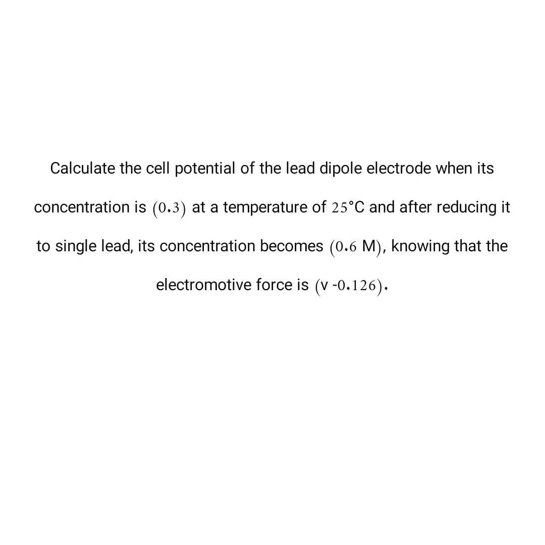 Calculate the cell potential of the lead dipole electrode when its
concentration is (0.3) at a temperature of 25°C and after reducing it
to single lead, its concentration becomes (0.6 M), knowing that the
electromotive force is (v -0.126).
