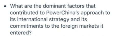 • What are the dominant factors that
contributed to PowerChina's approach to
its international strategy and its
commitments to the foreign markets it
entered?
