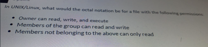 In UNIX/Linux, what would the octal notation be for a file with the following permissions:.
• Owner can read, write, and execute
• Members of the group can read and write
• Members not belonging to the above can only read
