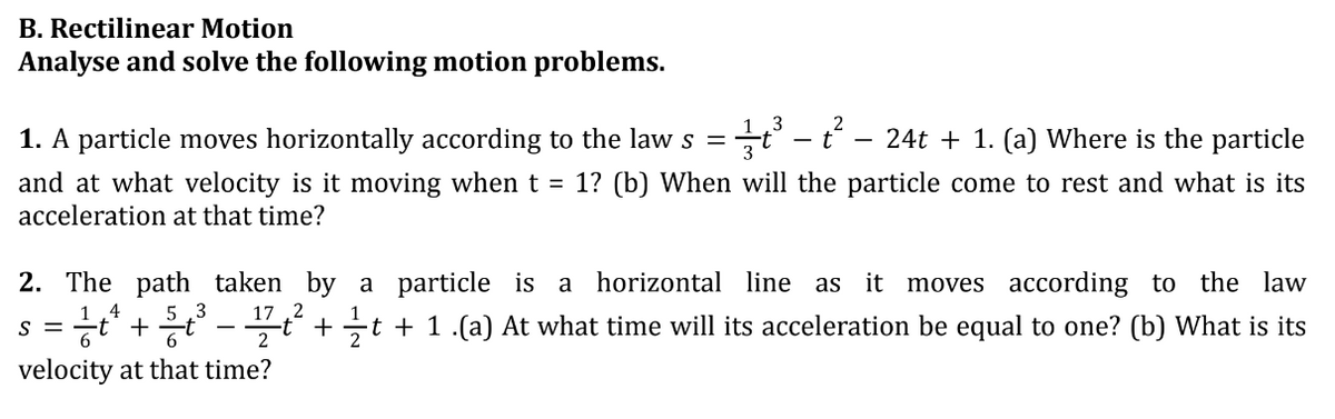 B. Rectilinear Motion
Analyse and solve the following motion problems.
3
1. A particle moves horizontally according to the law s =
24t + 1. (a) Where is the particle
and at what velocity is it moving when t = 1? (b) When will the particle come to rest and what is its
acceleration at that time?
- t
2. The path taken by a particle is a horizontal line as it moves according to the law
4
3 17,2
S =
= ²/t²¹ + ²/t²³ - ¹1/²/t² + ½⁄t + 1 .(a) At what time will its acceleration be equal to one? (b) What is its
2
velocity at that time?