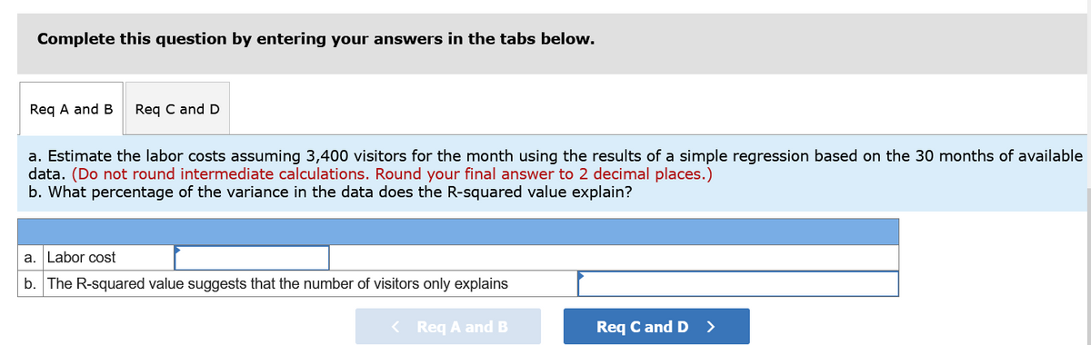 Complete this question by entering your answers in the tabs below.
Req A and B
Reg C and D
a. Estimate the labor costs assuming 3,400 visitors for the month using the results of a simple regression based on the 30 months of available
data. (Do not round intermediate calculations. Round your final answer to 2 decimal places.)
b. What percentage of the variance in the data does the R-squared value explain?
a. Labor cost
b. The R-squared value suggests that the number of visitors only explains
< Req A and B
Req C and D >
