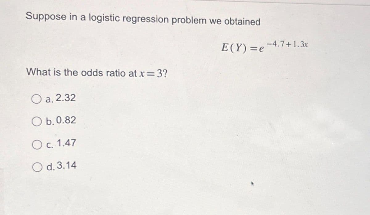 Suppose in a logistic regression problem we obtained
What is the odds ratio at x = 3?
a. 2.32
Ob. 0.82
c. 1.47
O d. 3.14
-4.7+1.3x
E(Y)=e