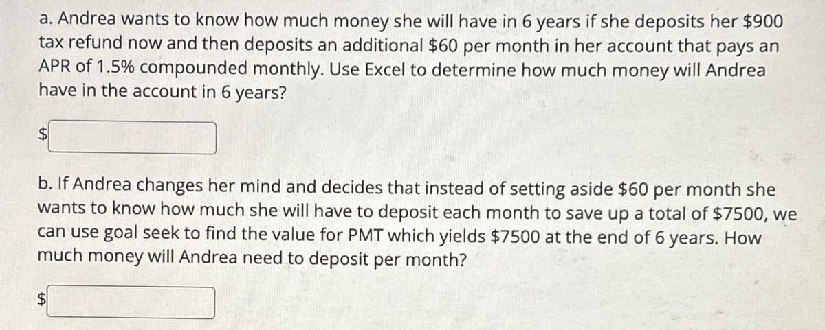 a. Andrea wants to know how much money she will have in 6 years if she deposits her $900
tax refund now and then deposits an additional $60 per month in her account that pays an
APR of 1.5% compounded monthly. Use Excel to determine how much money will Andrea
have in the account in 6 years?
$
b. If Andrea changes her mind and decides that instead of setting aside $60 per month she
wants to know how much she will have to deposit each month to save up a total of $7500, we
can use goal seek to find the value for PMT which yields $7500 at the end of 6 years. How
much money will Andrea need to deposit per month?