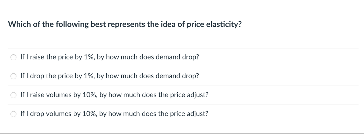 Which of the following best represents the idea of price elasticity?
If I raise the price by 1%, by how much does demand drop?
If I drop the price by 1%, by how much does demand drop?
If I raise volumes by 10%, by how much does the price adjust?
If I drop volumes by 10%, by how much does the price adjust?