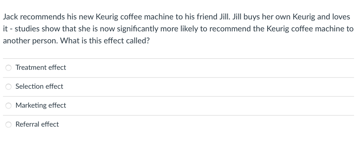 Jack recommends his new Keurig coffee machine to his friend Jill. Jill buys her own Keurig and loves
it - studies show that she is now significantly more likely to recommend the Keurig coffee machine to
another person. What is this effect called?
Treatment effect
Selection effect
Marketing effect
Referral effect