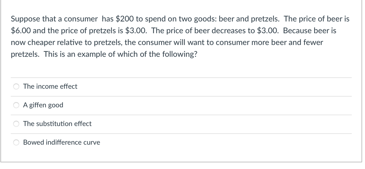 Suppose that a consumer has $200 to spend on two goods: beer and pretzels. The price of beer is
$6.00 and the price of pretzels is $3.00. The price of beer decreases to $3.00. Because beer is
now cheaper relative to pretzels, the consumer will want to consumer more beer and fewer
pretzels. This is an example of which of the following?
The income effect
A giffen good
The substitution effect
Bowed indifference curve
