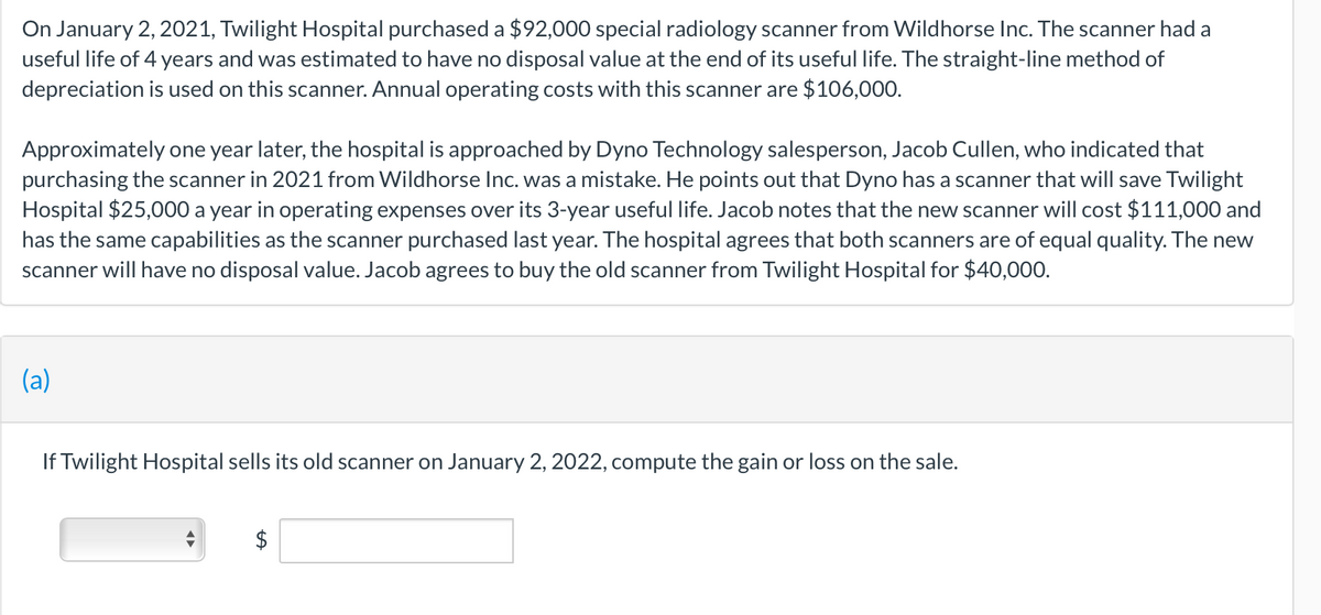 On January 2, 2021, Twilight Hospital purchased a $92,000 special radiology scanner from Wildhorse Inc. The scanner had a
useful life of 4 years and was estimated to have no disposal value at the end of its useful life. The straight-line method of
depreciation is used on this scanner. Annual operating costs with this scanner are $106,000.
Approximately one year later, the hospital is approached by Dyno Technology salesperson, Jacob Cullen, who indicated that
purchasing the scanner in 2021 from Wildhorse Inc. was a mistake. He points out that Dyno has a scanner that will save Twilight
Hospital $25,000 a year in operating expenses over its 3-year useful life. Jacob notes that the new scanner will cost $111,000 and
has the same capabilities as the scanner purchased last year. The hospital agrees that both scanners are of equal quality. The new
scanner will have no disposal value. Jacob agrees to buy the old scanner from Twilight Hospital for $40,000.
(a)
If Twilight Hospital sells its old scanner on January 2, 2022, compute the gain or loss on the sale.
$