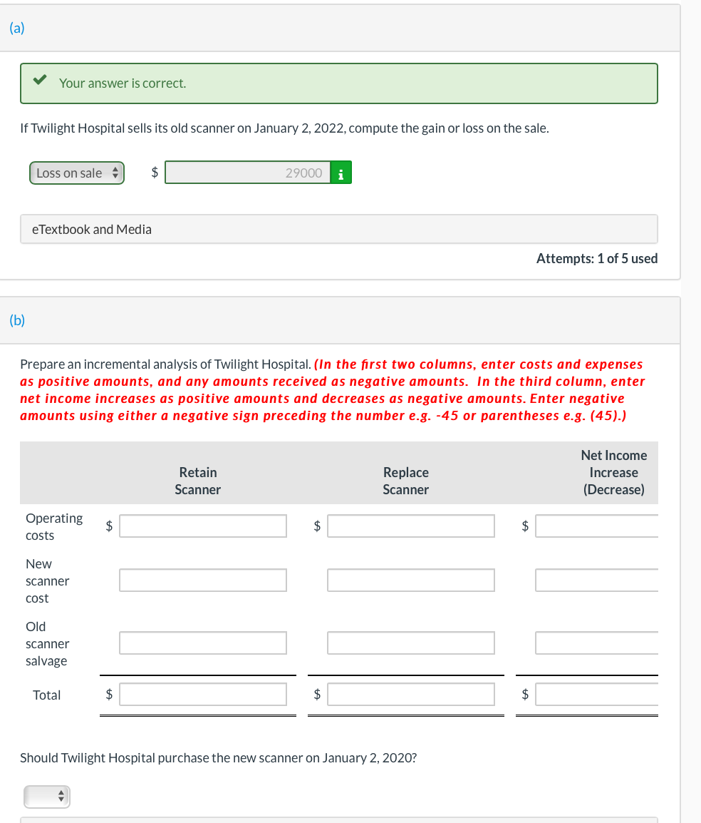 (a)
If Twilight Hospital sells its old scanner on January 2, 2022, compute the gain or loss on the sale.
(b)
Your answer is correct.
Loss on sale
eTextbook and Media
Operating
costs
New
scanner
cost
Old
Prepare an incremental analysis of Twilight Hospital. (In the first two columns, enter costs and expenses
as positive amounts, and any amounts received as negative amounts. In the third column, enter
net income increases as positive amounts and decreases as negative amounts. Enter negative
amounts using either a negative sign preceding the number e.g. -45 or parentheses e.g. (45).)
scanner
salvage
Total
$
$
29000
Retain
Scanner
$
i
$
Replace
Scanner
Should Twilight Hospital purchase the new scanner on January 2, 2020?
$
Attempts: 1 of 5 used
$
Net Income
Increase
(Decrease)