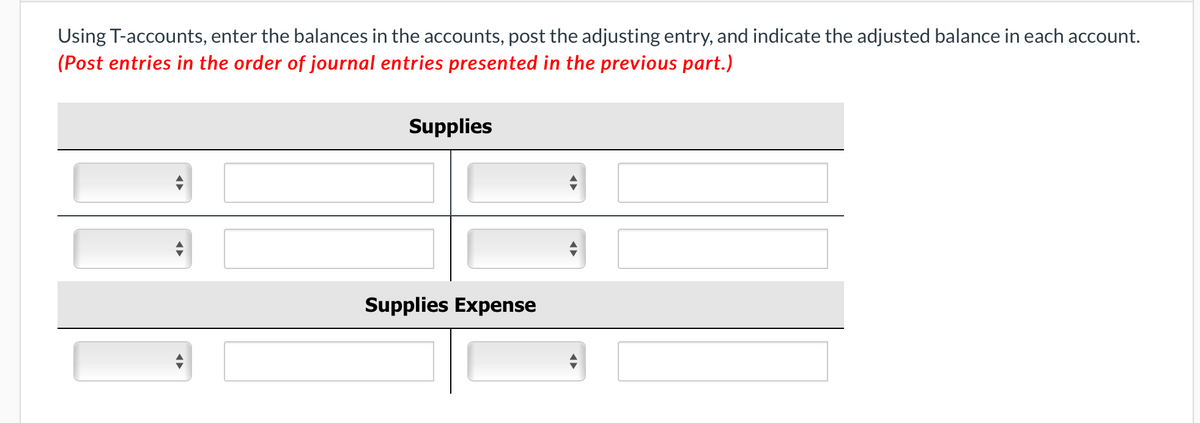 Using T-accounts, enter the balances in the accounts, post the adjusting entry, and indicate the adjusted balance in each account.
(Post entries in the order of journal entries presented in the previous part.)
Supplies
Supplies Expense
