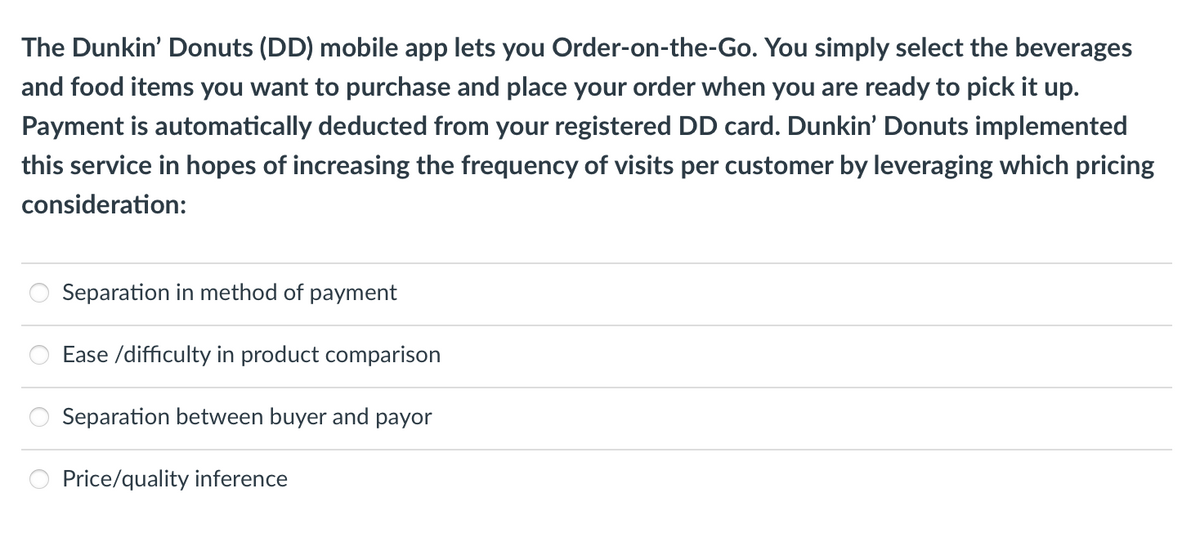 The Dunkin' Donuts (DD) mobile app lets you Order-on-the-Go. You simply select the beverages
and food items you want to purchase and place your order when you are ready to pick it up.
Payment is automatically deducted from your registered DD card. Dunkin' Donuts implemented
this service in hopes of increasing the frequency of visits per customer by leveraging which pricing
consideration:
Separation in method of payment
Ease /difficulty in product comparison
Separation between buyer and payor
Price/quality inference