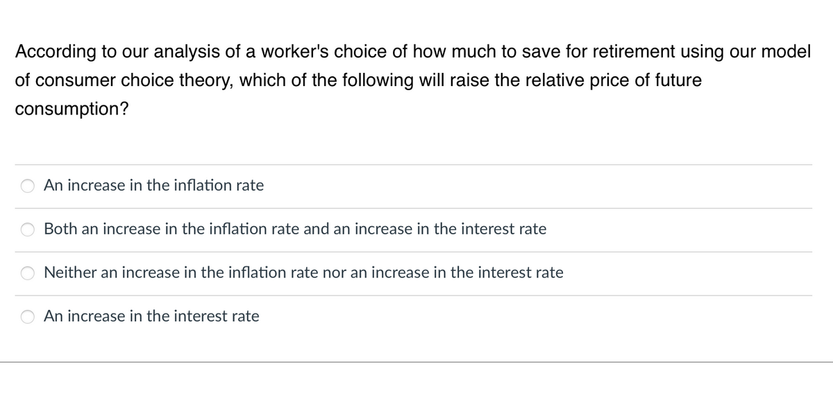 According to our analysis of a worker's choice of how much to save for retirement using our model
of consumer choice theory, which of the following will raise the relative price of future
consumption?
An increase in the inflation rate
Both an increase in the inflation rate and an increase in the interest rate
Neither an increase in the inflation rate nor an increase in the interest rate
An increase in the interest rate

