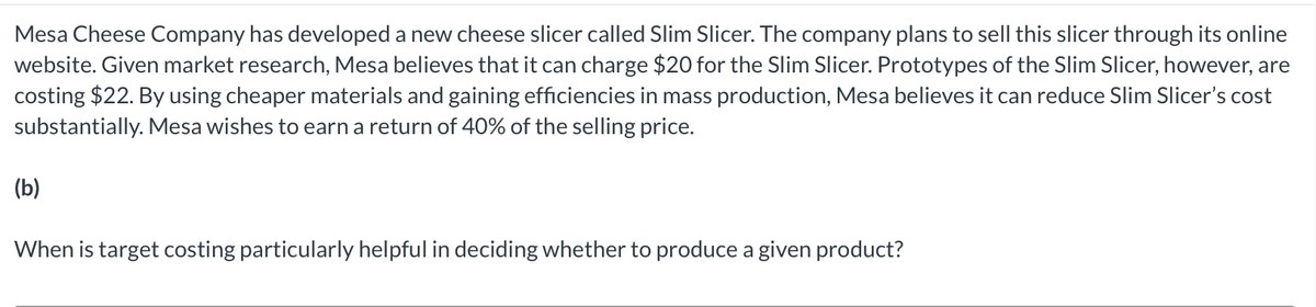 Mesa Cheese Company has developed a new cheese slicer called Slim Slicer. The company plans to sell this slicer through its online
website. Given market research, Mesa believes that it can charge $20 for the Slim Slicer. Prototypes of the Slim Slicer, however, are
costing $22. By using cheaper materials and gaining efficiencies in mass production, Mesa believes it can reduce Slim Slicer's cost
substantially. Mesa wishes to earn a return of 40% of the selling price.
(b)
When is target costing particularly helpful in deciding whether to produce a given product?