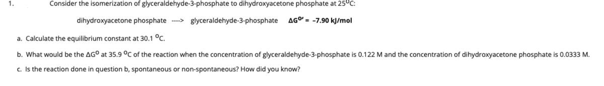 1.
Consider the isomerization of glyceraldehyde-3-phosphate to dihydroxyacetone phosphate at 25°c:
dihydroxyacetone phosphate -->
glyceraldehyde-3-phosphate
AGO' = -7.90 kJ/mol
a. Calculate the equilibrium constant at 30.1 °C.
b. What would be the AG° at 35.9 °C of the reaction when the concentration of glyceraldehyde-3-phosphate is 0.122 M and the concentration of dihydroxyacetone phosphate is 0.0333 M.
c. Is the reaction done in question b, spontaneous or non-spontaneous? How did you know?
