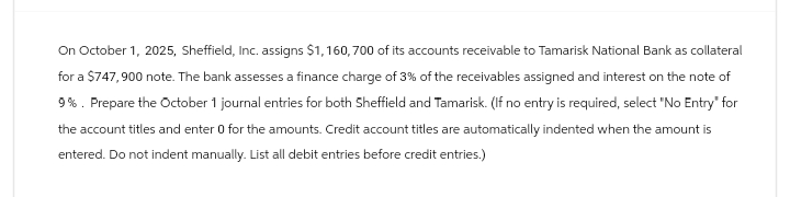 On October 1, 2025, Sheffield, Inc. assigns $1,160,700 of its accounts receivable to Tamarisk National Bank as collateral
for a $747,900 note. The bank assesses a finance charge of 3% of the receivables assigned and interest on the note of
9%. Prepare the October 1 journal entries for both Sheffield and Tamarisk. (If no entry is required, select "No Entry" for
the account titles and enter 0 for the amounts. Credit account titles are automatically indented when the amount is
entered. Do not indent manually. List all debit entries before credit entries.)