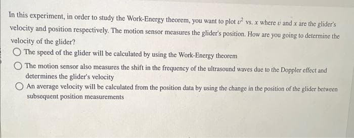 In this experiment, in order to study the Work-Energy theorem, you want to plot u² vs. x where u and x are the glider's
velocity and position respectively. The motion sensor measures the glider's position. How are you going to determine the
velocity of the glider?
The speed of the glider will be calculated by using the Work-Energy theorem
The motion sensor also measures the shift in the frequency of the ultrasound waves due to the Doppler effect and
determines the glider's velocity
An average velocity will be calculated from the position data by using the change in the position of the glider between
subsequent position measurements