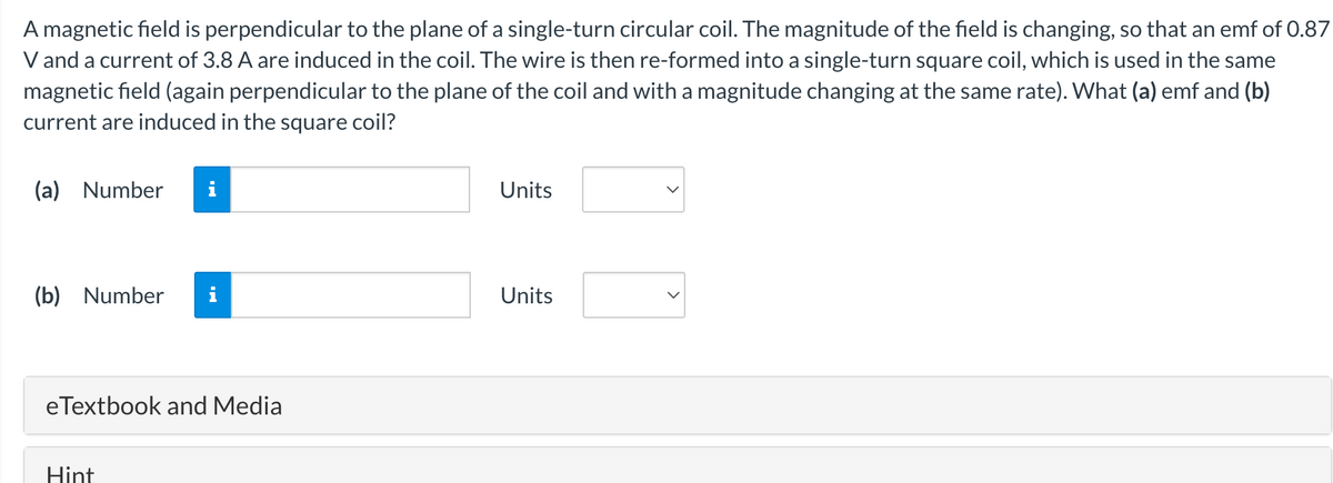 A magnetic field is perpendicular to the plane of a single-turn circular coil. The magnitude of the field is changing, so that an emf of 0.87
V and a current of 3.8 A are induced in the coil. The wire is then re-formed into a single-turn square coil, which is used in the same
magnetic field (again perpendicular to the plane of the coil and with a magnitude changing at the same rate). What (a) emf and (b)
current are induced in the square coil?
(a) Number
Mi
Units
(b) Number
eTextbook and Media
Hint
Units