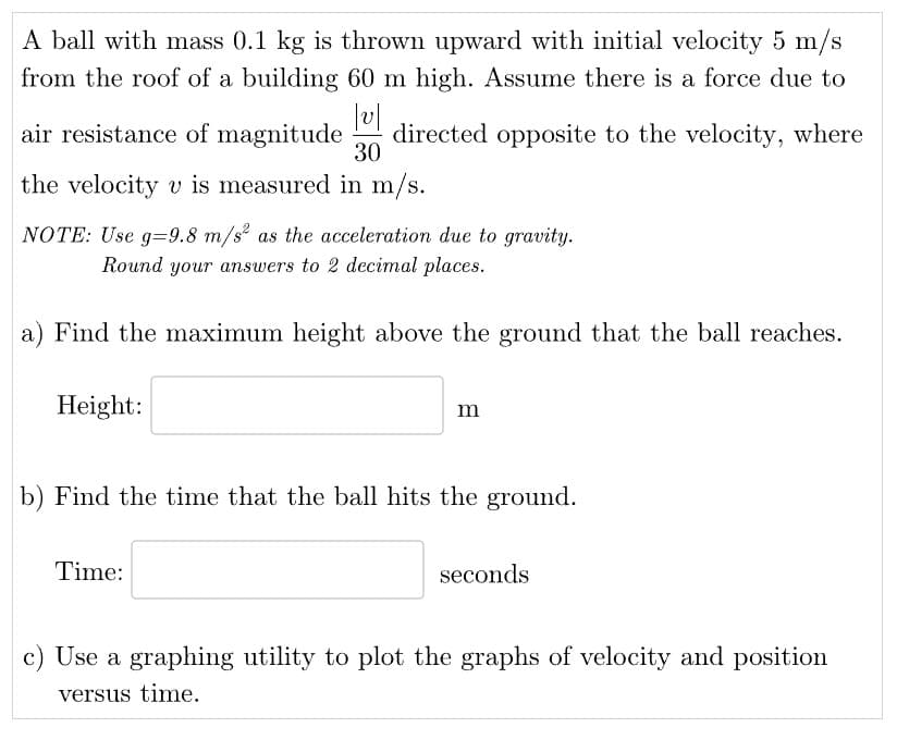 A ball with mass 0.1 kg is thrown upward with initial velocity 5 m/s
from the roof of a building 60 m high. Assume there is a force due to
|v|
air resistance of magnitude directed opposite to the velocity, where
30
the velocity v is measured in m/s.
NOTE: Use g=9.8 m/s² as the acceleration due to gravity.
Round your answers to 2 decimal places.
a) Find the maximum height above the ground that the ball reaches.
Height:
m
b) Find the time that the ball hits the ground.
Time:
seconds
c) Use a graphing utility to plot the graphs of velocity and position
versus time.