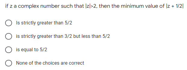 if z a complex number such that |z|>2, then the minimum value of Iz + 1/2|
Is strictly greater than 5/2
is strictly greater than 3/2 but less than 5/2
is equal to 5/2
None of the choices are correct
