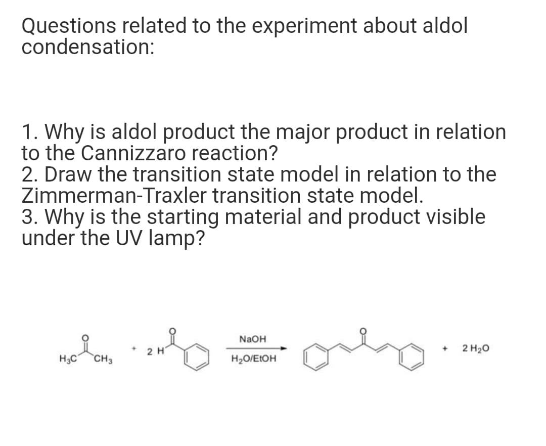 Questions related to the experiment about aldol
condensation:
1. Why is aldol product the major product in relation
to the Cannizzaro reaction?
2. Draw the transition state model in relation to the
Zimmerman-Traxler transition state model.
3. Why is the starting material and product visible
under the UV lamp?
NaOH
2 H
2 H20
H3C
CH3
H2O/E1OH
