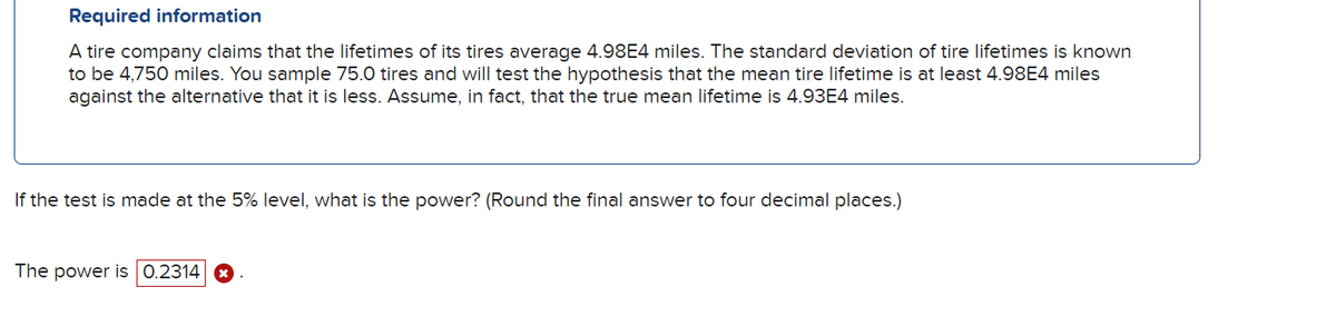 Required information
A tire company claims that the lifetimes of its tires average 4.98E4 miles. The standard deviation of tire lifetimes is known
to be 4,750 miles. You sample 75.0 tires and will test the hypothesis that the mean tire lifetime is at least 4.98E4 miles
against the alternative that it is less. Assume, in fact, that the true mean lifetime is 4.93E4 miles.
If the test is made at the 5% level, what is the power? (Round the final answer to four decimal places.)
The power is 0.2314 ☑