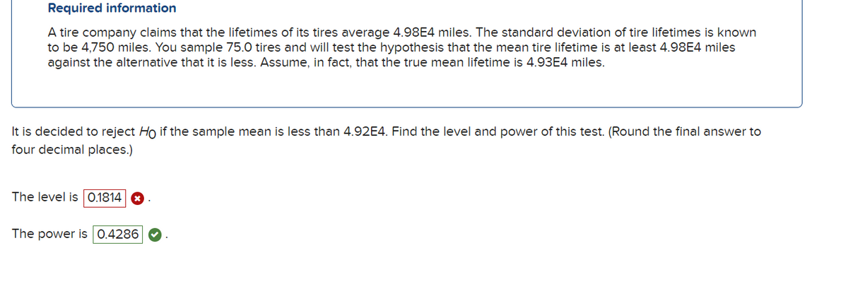Required information
A tire company claims that the lifetimes of its tires average 4.98E4 miles. The standard deviation of tire lifetimes is known
to be 4,750 miles. You sample 75.0 tires and will test the hypothesis that the mean tire lifetime is at least 4.98E4 miles
against the alternative that it is less. Assume, in fact, that the true mean lifetime is 4.93E4 miles.
It is decided to reject Ho if the sample mean is less than 4.92E4. Find the level and power of this test. (Round the final answer to
four decimal places.)
The level is 0.1814 ☑
The power is 0.4286