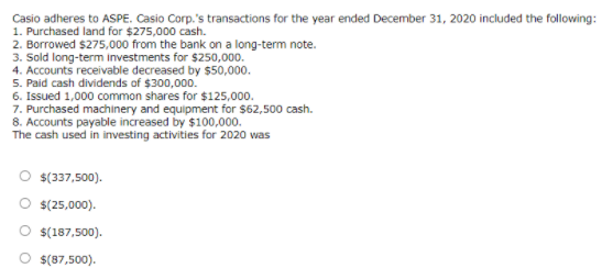 Casio adheres to ASPE. Casio Corp.'s transactions for the year ended December 31, 2020 included the following:
1. Purchased land for $275,000 cash.
2. Borrowed $275,000 from the bank on a long-term note.
3. Sold long-term investments for $250,000.
4. Accounts receivable decreased by $50,000.
5. Paid cash dividends of $300,000.
6. Issued 1,000 common shares for $125,000.
7. Purchased machinery and equipment for $62,500 cash.
8. Accounts payable increased by $100,000.
The cash used in investing activities for 2020 was
$(337,500).
$(25,000).
O $(187,500).
O s(87,500).
