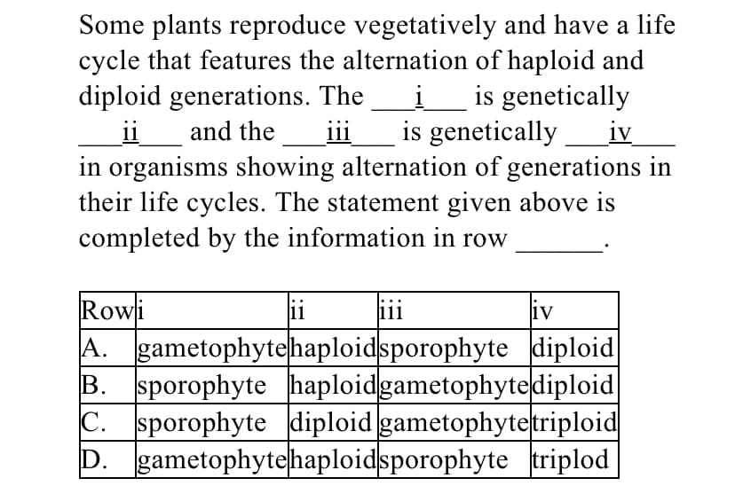 Some plants reproduce vegetatively and have a life
cycle that features the alternation of haploid and
diploid generations. The
ii
in organisms showing alternation of generations in
their life cycles. The statement given above is
completed by the information in row
i_is genetically
is genetically iv
and the
iii
Rowi
A. gametophytehaploidsporophyte diploid
B. sporophyte haploidgametophytediploid
C. sporophyte diploid gametophytetriploid
D. gametophytehaploidsporophyte triplod
ii
111
liv
1V
